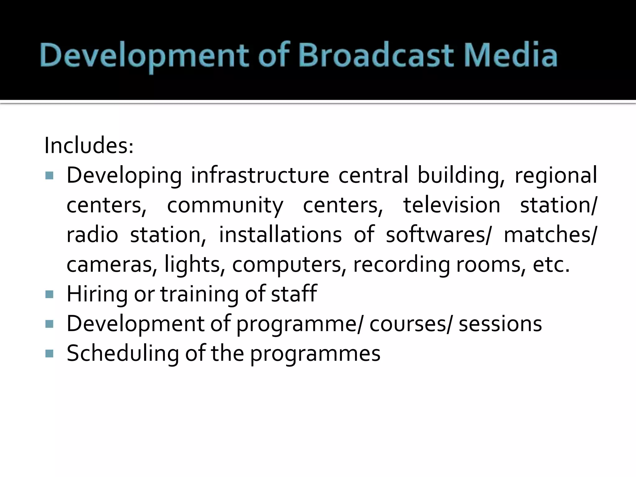 Includes:
 Developing infrastructure central building, regional
centers, community centers, television station/
radio station, installations of softwares/ matches/
cameras, lights, computers, recording rooms, etc.
 Hiring or training of staff
 Development of programme/ courses/ sessions
 Scheduling of the programmes
 