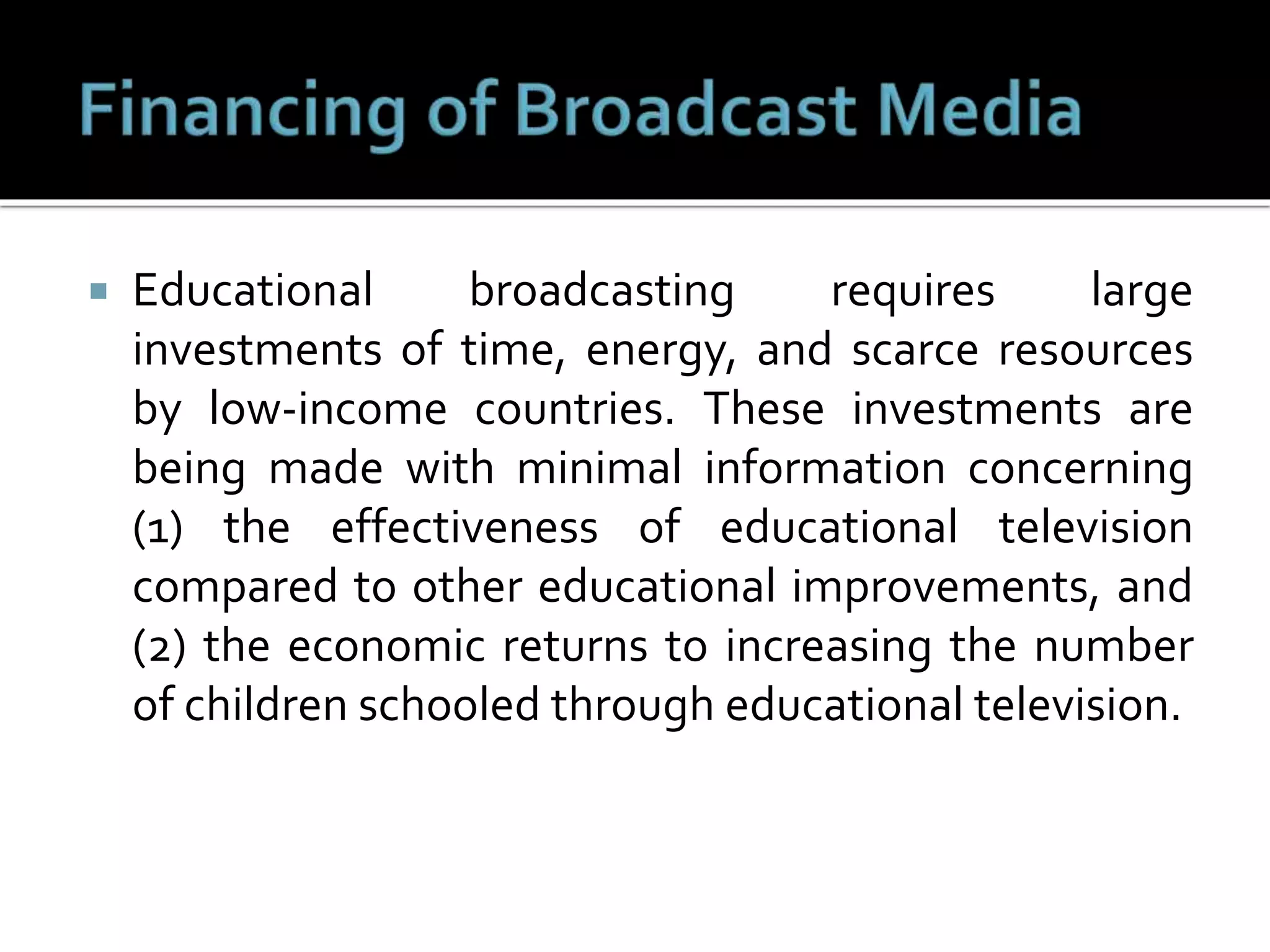  Educational broadcasting requires large
investments of time, energy, and scarce resources
by low-income countries. These investments are
being made with minimal information concerning
(1) the effectiveness of educational television
compared to other educational improvements, and
(2) the economic returns to increasing the number
of children schooled through educational television.
 