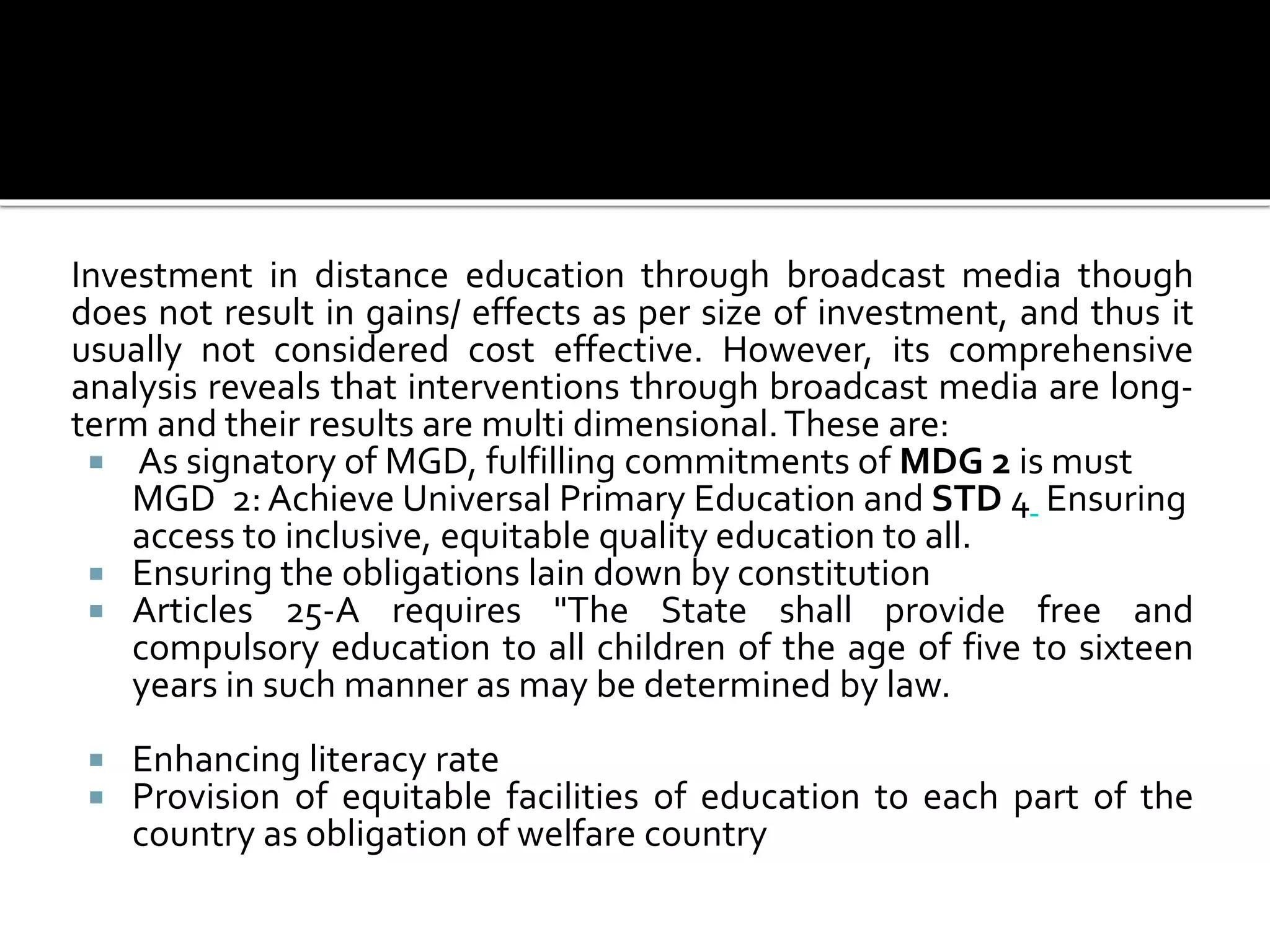 Investment in distance education through broadcast media though
does not result in gains/ effects as per size of investment, and thus it
usually not considered cost effective. However, its comprehensive
analysis reveals that interventions through broadcast media are long-
term and their results are multi dimensional.These are:
 As signatory of MGD, fulfilling commitments of MDG 2 is must
MGD 2: Achieve Universal Primary Education and STD 4 Ensuring
access to inclusive, equitable quality education to all.
 Ensuring the obligations lain down by constitution
 Articles 25-A requires "The State shall provide free and
compulsory education to all children of the age of five to sixteen
years in such manner as may be determined by law.
 Enhancing literacy rate
 Provision of equitable facilities of education to each part of the
country as obligation of welfare country
 