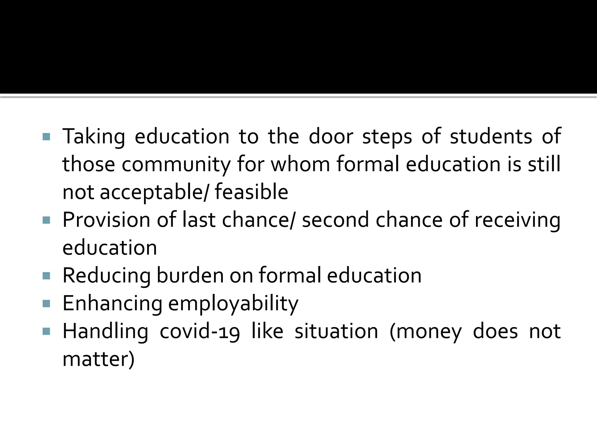  Taking education to the door steps of students of
those community for whom formal education is still
not acceptable/ feasible
 Provision of last chance/ second chance of receiving
education
 Reducing burden on formal education
 Enhancing employability
 Handling covid-19 like situation (money does not
matter)
 