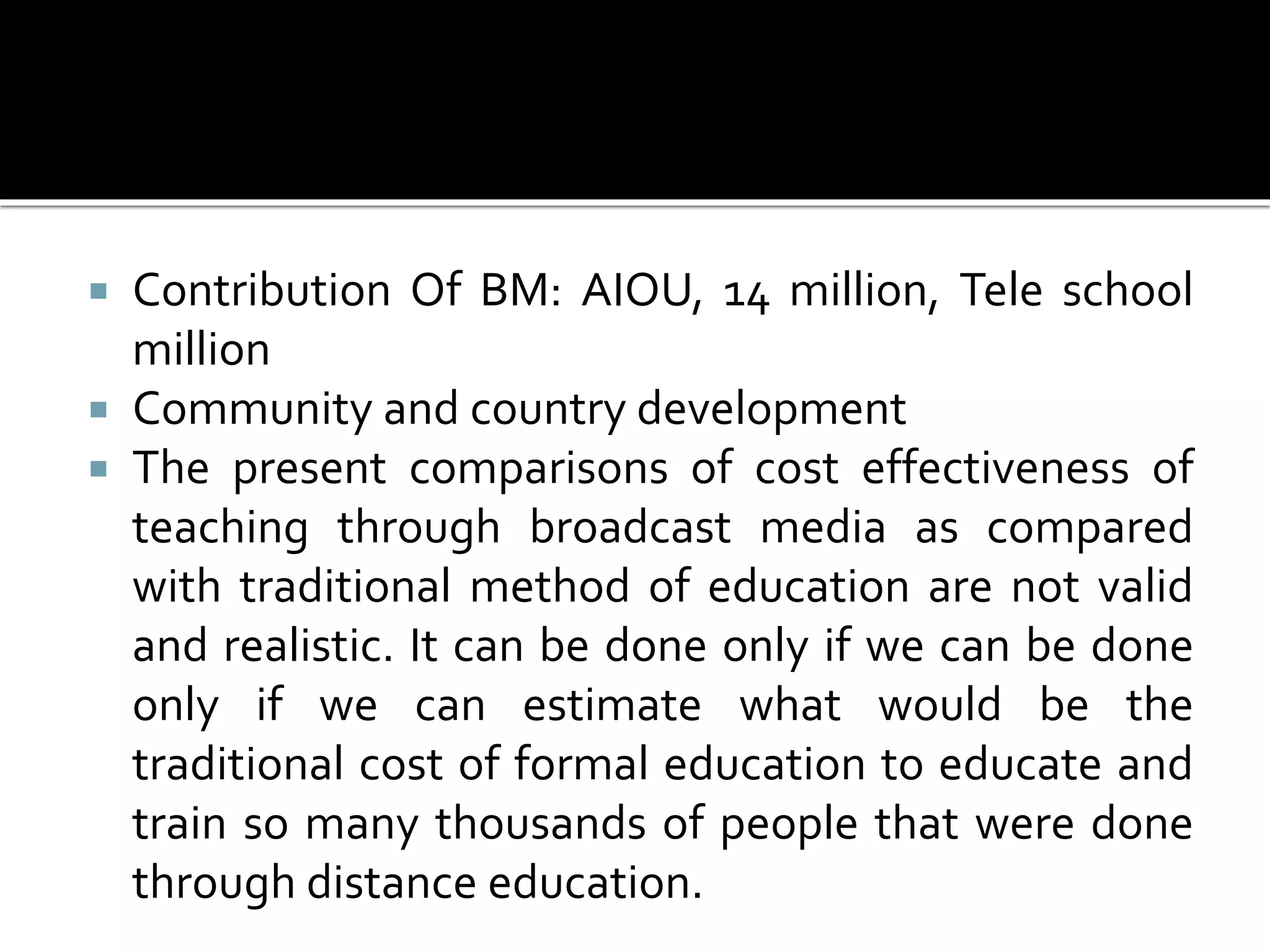  Contribution Of BM: AIOU, 14 million, Tele school
million
 Community and country development
 The present comparisons of cost effectiveness of
teaching through broadcast media as compared
with traditional method of education are not valid
and realistic. It can be done only if we can be done
only if we can estimate what would be the
traditional cost of formal education to educate and
train so many thousands of people that were done
through distance education.
 
