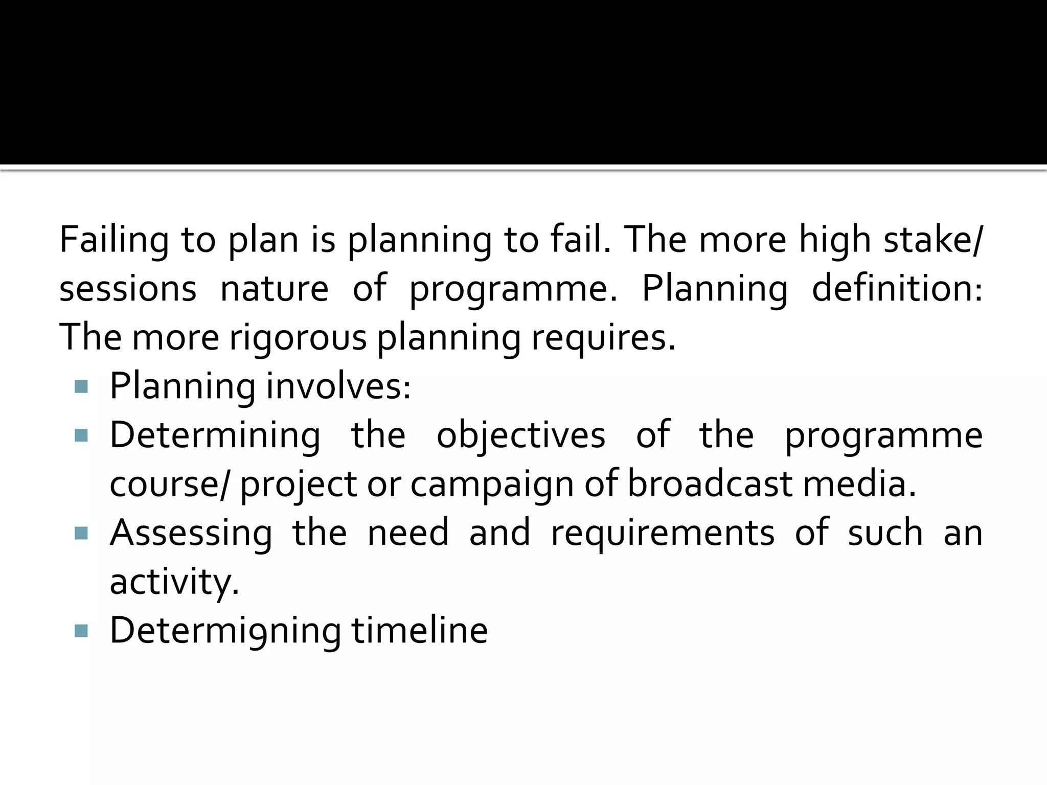 Failing to plan is planning to fail. The more high stake/
sessions nature of programme. Planning definition:
The more rigorous planning requires.
 Planning involves:
 Determining the objectives of the programme
course/ project or campaign of broadcast media.
 Assessing the need and requirements of such an
activity.
 Determi9ning timeline
 