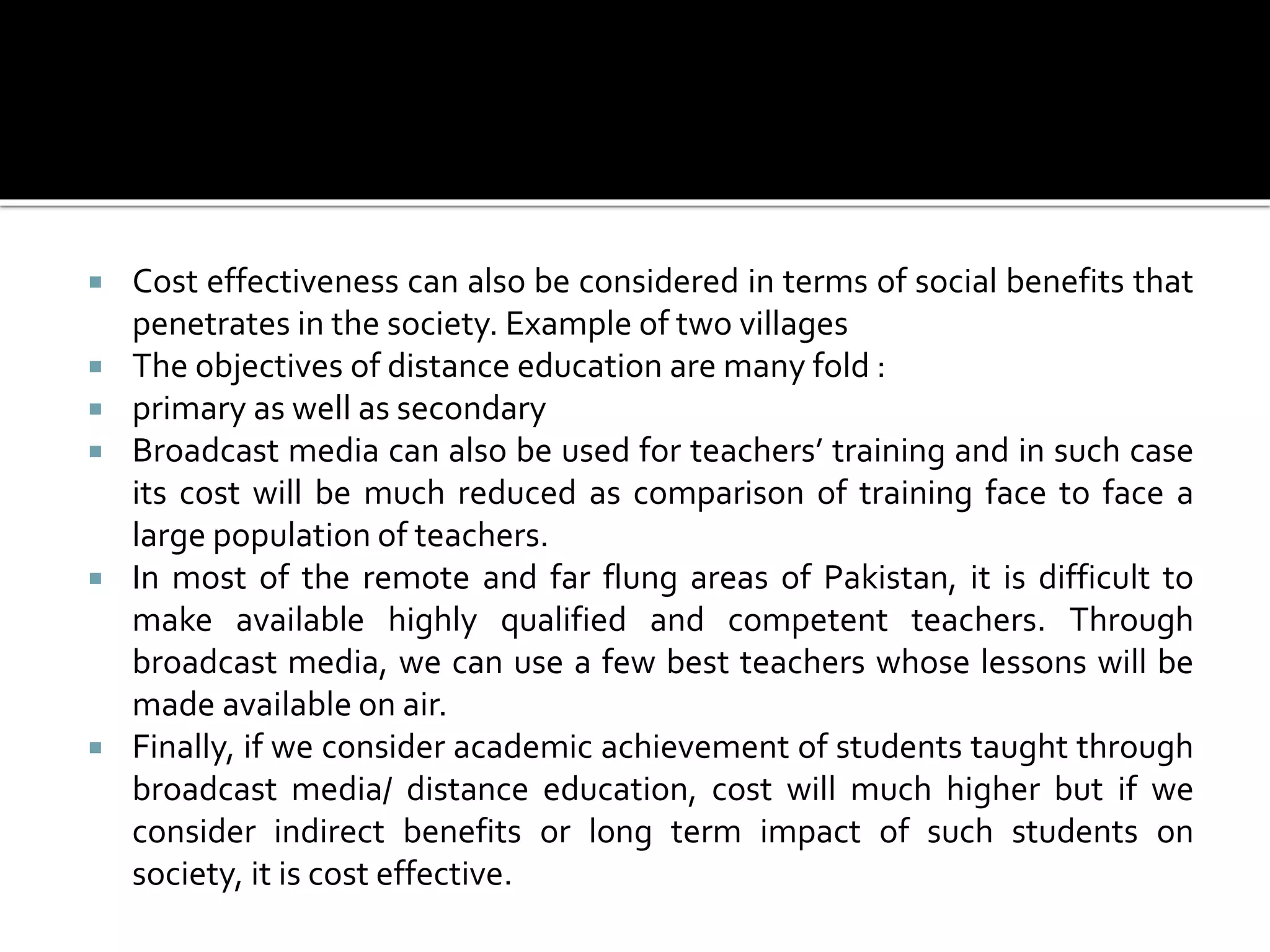  Cost effectiveness can also be considered in terms of social benefits that
penetrates in the society. Example of two villages
 The objectives of distance education are many fold :
 primary as well as secondary
 Broadcast media can also be used for teachers’ training and in such case
its cost will be much reduced as comparison of training face to face a
large population of teachers.
 In most of the remote and far flung areas of Pakistan, it is difficult to
make available highly qualified and competent teachers. Through
broadcast media, we can use a few best teachers whose lessons will be
made available on air.
 Finally, if we consider academic achievement of students taught through
broadcast media/ distance education, cost will much higher but if we
consider indirect benefits or long term impact of such students on
society, it is cost effective.
 