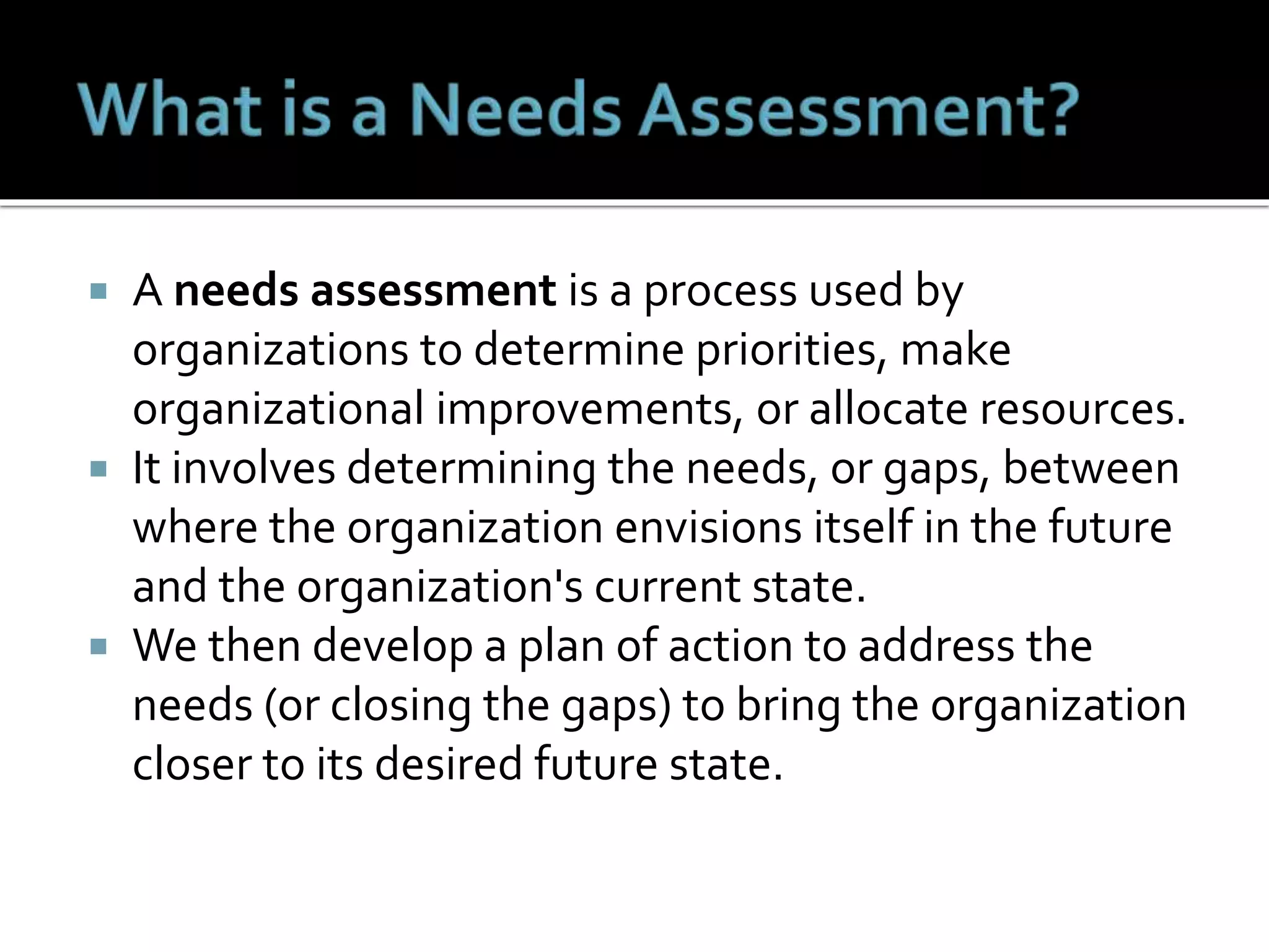 A needs assessment is a process used by
organizations to determine priorities, make
organizational improvements, or allocate resources.
 It involves determining the needs, or gaps, between
where the organization envisions itself in the future
and the organization's current state.
 We then develop a plan of action to address the
needs (or closing the gaps) to bring the organization
closer to its desired future state.
 