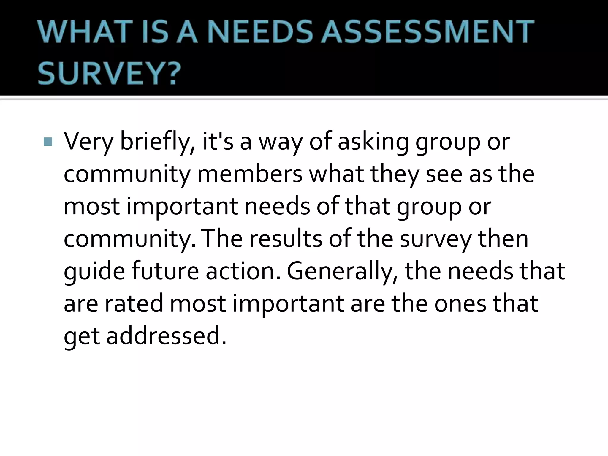  Very briefly, it's a way of asking group or
community members what they see as the
most important needs of that group or
community.The results of the survey then
guide future action. Generally, the needs that
are rated most important are the ones that
get addressed.
 