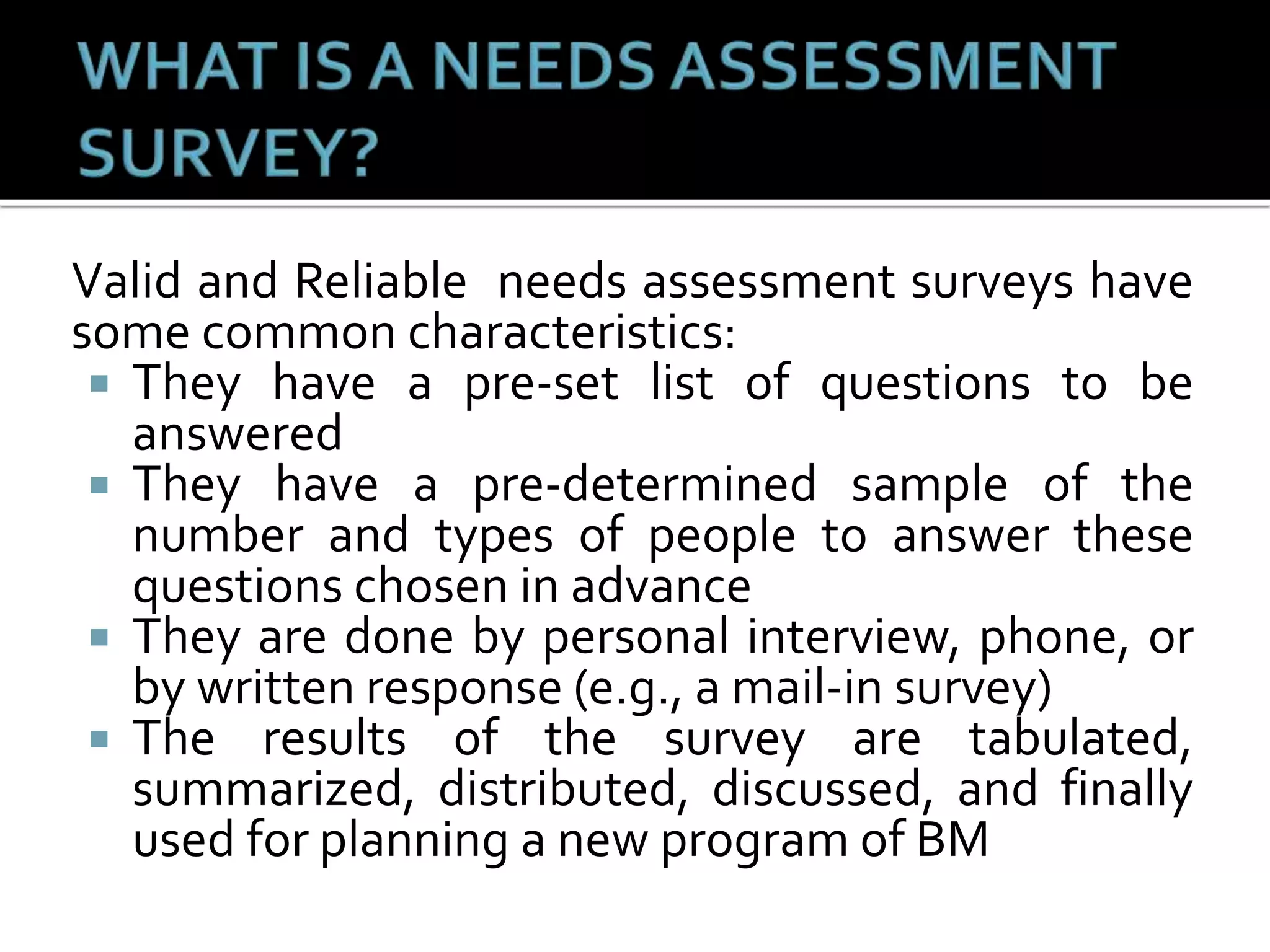 Valid and Reliable needs assessment surveys have
some common characteristics:
 They have a pre-set list of questions to be
answered
 They have a pre-determined sample of the
number and types of people to answer these
questions chosen in advance
 They are done by personal interview, phone, or
by written response (e.g., a mail-in survey)
 The results of the survey are tabulated,
summarized, distributed, discussed, and finally
used for planning a new program of BM
 