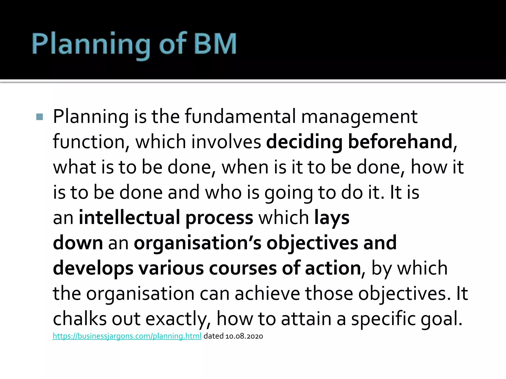  Planning is the fundamental management
function, which involves deciding beforehand,
what is to be done, when is it to be done, how it
is to be done and who is going to do it. It is
an intellectual process which lays
down an organisation’s objectives and
develops various courses of action, by which
the organisation can achieve those objectives. It
chalks out exactly, how to attain a specific goal.
https://businessjargons.com/planning.html dated 10.08.2020
 