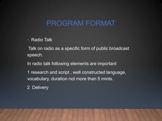 PROGRAM FORMAT
• Radio Talk
Talk on radio as a specific form of public broadcast
speech.
In radio talk following elements are important
1 research and script , well constructed language,
vocabulary, duration not more than 5 mints.
2 Delivery
 