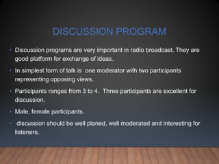 DISCUSSION PROGRAM
• Discussion programs are very important in radio broadcast. They are
good platform for exchange of ideas.
• In simplest form of talk is one moderator with two participants
representing opposing views.
• Participants ranges from 3 to 4. Three participants are excellent for
discussion.
• Male, female participants.
• discussion should be well planed, well moderated and interesting for
listeners.
 