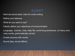 SCRIPT
• Here are some basic rules for script writing
• Define your listeners
• What do you want to say?
• Clearly define your objectives of communication
• Language: precise, crisp, daily life, avoid long sentences, no heavy and
rusty words, grammatically correct
• Create pictures with words,
• Sound play, sound effects.
 