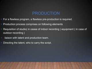 PRODUCTION
• For a flawless program, a flawless pre-production is required.
• Production process comprises on following elements
• Requisition of studio( in cease of indoor recording ) equipment ( in case of
outdoor recording )
• liaison with talent and production team.
• Directing the talent, who to carry the script.
 