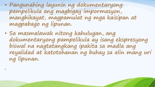 • Pangunahing layunin ng dokumentaryong
pampelikula ang magbigay impormasyon,
manghikayat, magpamulat ng mga kaisipan at
magpabago ng lipunan.
• Sa masmalawak nitong kahulugan, ang
dokumentaryong pampelikula ay isang ekspresyong
biswal na nagtatangkang ipakita sa madla ang
reyalidad at katotohanan ng buhay sa alin mang uri
ng lipunan.
.
 