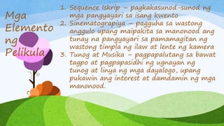 1. Sequence Iskrip – pagkakasunod-sunod ng
mga pangyayari sa isang kwento
2. Sinematograpiya – pagguha sa wastong
anggulo upang maipakita sa manonood ang
tunay na pangyayari sa pamamagitan ng
wastong timpla ng ilaw at lente ng kamera
3. Tunog at Musika – pagpapalutang sa bawat
tagpo at pagpapasidhi ng ugnayan ng
tunog at linya ng mga dayalogo, upang
pukawin ang interest at damdamin ng mga
manonood.
Mga
Elemento
ng
Pelikula
 
