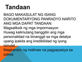 BAGO MAKASULAT NG ISANG
DOKUMENTARYONG PANRADYO NARITO
ANG MGA DAPAT TANDAAN:
Magsaliksik ng mga impormasyon
Huwag kalimutang banggitin ang mga
personalidad na binanggit sa mga detalye
upang ipakita ang kredibilidad ng iyong
isinulat
Magkaroon ng malinaw na pagpapasiya sa
paksa
Tandaan
 
