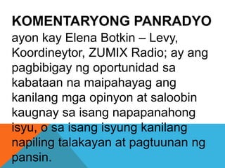 KOMENTARYONG PANRADYO
ayon kay Elena Botkin – Levy,
Koordineytor, ZUMIX Radio; ay ang
pagbibigay ng oportunidad sa
kabataan na maipahayag ang
kanilang mga opinyon at saloobin
kaugnay sa isang napapanahong
isyu, o sa isang isyung kanilang
napiling talakayan at pagtuunan ng
pansin.
 