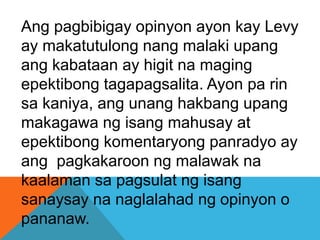 Ang pagbibigay opinyon ayon kay Levy
ay makatutulong nang malaki upang
ang kabataan ay higit na maging
epektibong tagapagsalita. Ayon pa rin
sa kaniya, ang unang hakbang upang
makagawa ng isang mahusay at
epektibong komentaryong panradyo ay
ang pagkakaroon ng malawak na
kaalaman sa pagsulat ng isang
sanaysay na naglalahad ng opinyon o
pananaw.
 