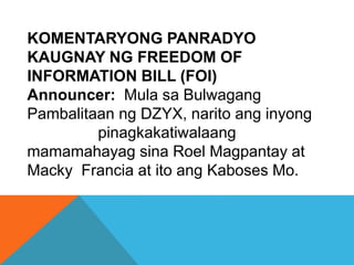 KOMENTARYONG PANRADYO
KAUGNAY NG FREEDOM OF
INFORMATION BILL (FOI)
Announcer: Mula sa Bulwagang
Pambalitaan ng DZYX, narito ang inyong
pinagkakatiwalaang
mamamahayag sina Roel Magpantay at
Macky Francia at ito ang Kaboses Mo.
 