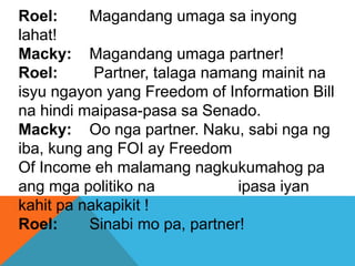 Roel: Magandang umaga sa inyong
lahat!
Macky: Magandang umaga partner!
Roel: Partner, talaga namang mainit na
isyu ngayon yang Freedom of Information Bill
na hindi maipasa-pasa sa Senado.
Macky: Oo nga partner. Naku, sabi nga ng
iba, kung ang FOI ay Freedom
Of Income eh malamang nagkukumahog pa
ang mga politiko na ipasa iyan
kahit pa nakapikit !
Roel: Sinabi mo pa, partner!
 