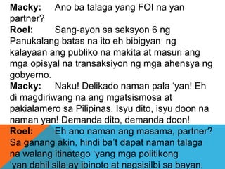 Macky: Ano ba talaga yang FOI na yan
partner?
Roel: Sang-ayon sa seksyon 6 ng
Panukalang batas na ito eh bibigyan ng
kalayaan ang publiko na makita at masuri ang
mga opisyal na transaksiyon ng mga ahensya ng
gobyerno.
Macky: Naku! Delikado naman pala ‘yan! Eh
di magdiriwang na ang mgatsismosa at
pakialamero sa Pilipinas. Isyu dito, isyu doon na
naman yan! Demanda dito, demanda doon!
Roel: Eh ano naman ang masama, partner?
Sa ganang akin, hindi ba’t dapat naman talaga
na walang itinatago ‘yang mga politikong
‘yan dahil sila ay ibinoto at nagsisilbi sa bayan.
 