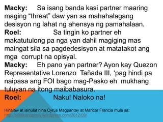 Macky: Sa isang banda kasi partner maaring
maging “threat” daw yan sa mahahalagang
desisyon ng lahat ng ahensya ng pamahalaan.
Roel: Sa tingin ko partner eh
makatutulong pa nga yan dahil magiging mas
maingat sila sa pagdedesisyon at matatakot ang
mga corrupt na opisyal.
Macky: Eh pano yan partner? Ayon kay Quezon
Representative Lorenzo Tañada III, ‘pag hindi pa
naipasa ang FOI bago mag-Pasko eh mukhang
tuluyan na itong maibabasura.
Roel: Naku! Naloko na!
Hinalaw at isinulat nina Cyrus Magpantay at Maricar Francia mula sa:
http://politikangpinoy.wordpress.com/2012/09/
 