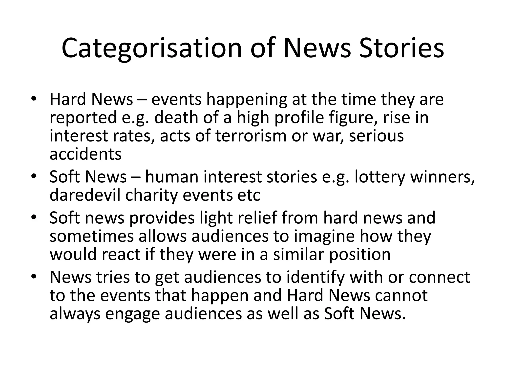 Categorisation of News Stories
• Hard News – events happening at the time they are
reported e.g. death of a high profile figure, rise in
interest rates, acts of terrorism or war, serious
accidents
• Soft News – human interest stories e.g. lottery winners,
daredevil charity events etc
• Soft news provides light relief from hard news and
sometimes allows audiences to imagine how they
would react if they were in a similar position
• News tries to get audiences to identify with or connect
to the events that happen and Hard News cannot
always engage audiences as well as Soft News.
 