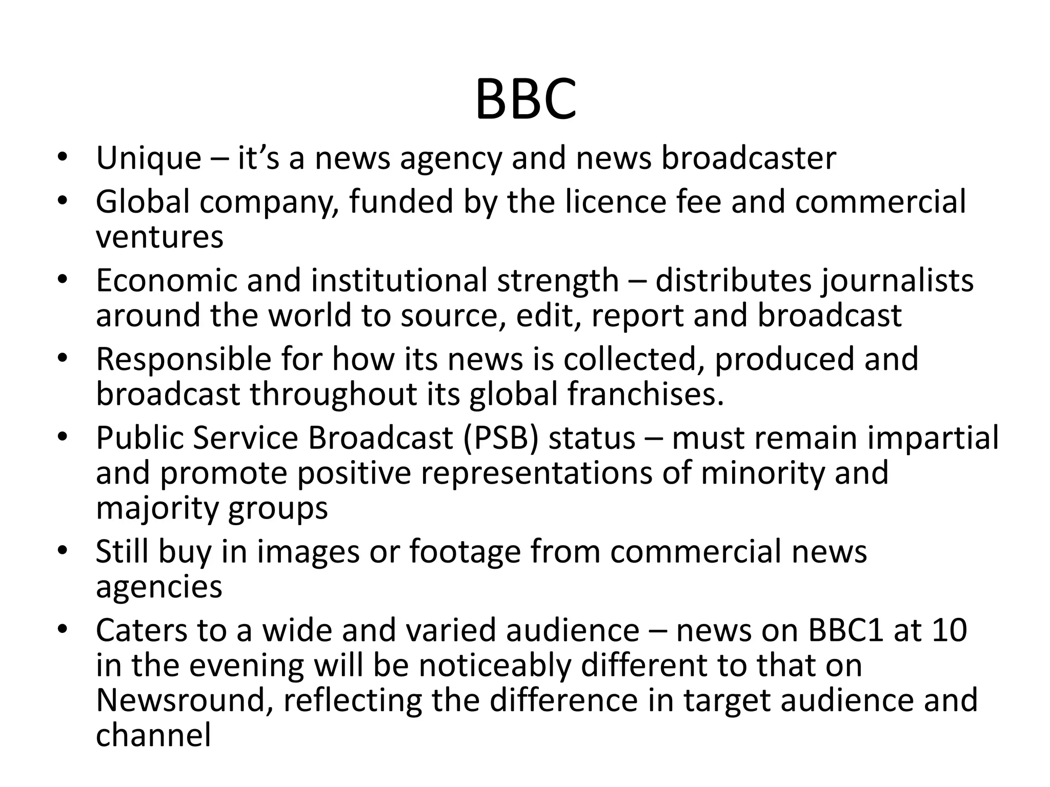 BBC
• Unique – it’s a news agency and news broadcaster
• Global company, funded by the licence fee and commercial
ventures
• Economic and institutional strength – distributes journalists
around the world to source, edit, report and broadcast
• Responsible for how its news is collected, produced and
broadcast throughout its global franchises.
• Public Service Broadcast (PSB) status – must remain impartial
and promote positive representations of minority and
majority groups
• Still buy in images or footage from commercial news
agencies
• Caters to a wide and varied audience – news on BBC1 at 10
in the evening will be noticeably different to that on
Newsround, reflecting the difference in target audience and
channel
 