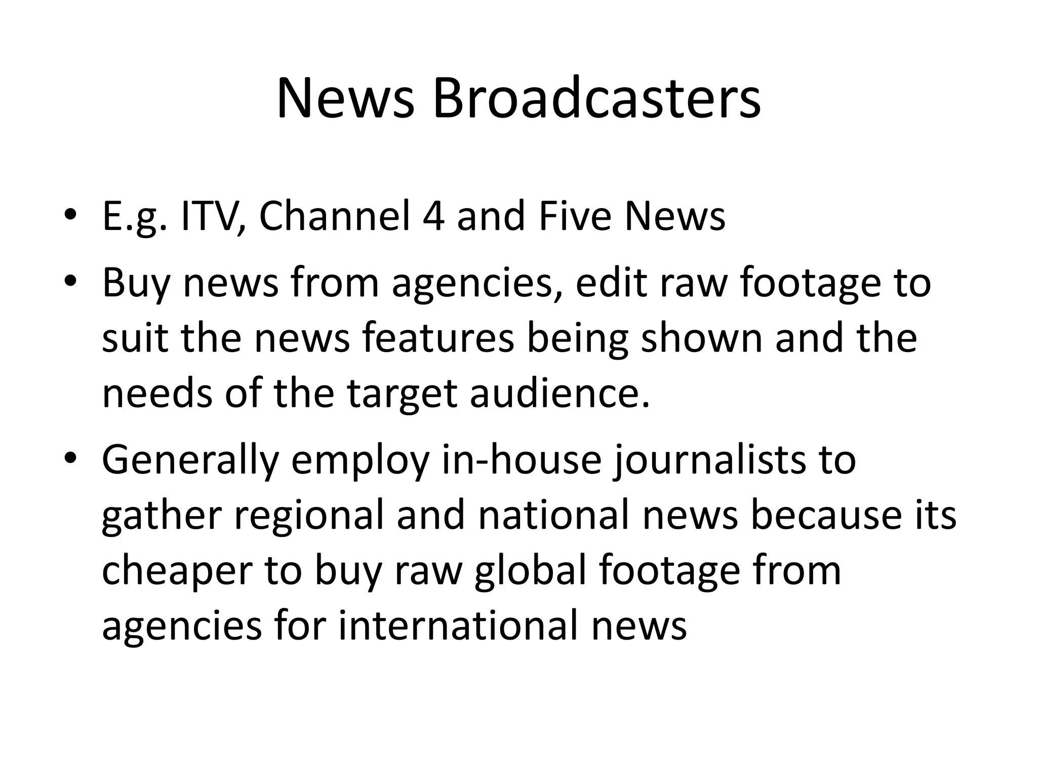 News Broadcasters
• E.g. ITV, Channel 4 and Five News
• Buy news from agencies, edit raw footage to
suit the news features being shown and the
needs of the target audience.
• Generally employ in-house journalists to
gather regional and national news because its
cheaper to buy raw global footage from
agencies for international news
 