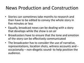 News Production and Construction
• Stories can sometimes take months to research and
then have to be edited to convey the whole story in
five minutes or less
• Equally, broadcast news can be dealing with a story
that develops while the show is on air
• Broadcasters have to ensure that the tone and emotion
of the story can be effectively communicated
• The broadcaster has to consider the use of narrative,
representations, location shots, witness accounts and –
occasionally – non-diegetic sound- to help position the
audience.
 