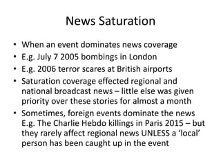 News Saturation
• When an event dominates news coverage
• E.g. July 7 2005 bombings in London
• E.g. 2006 terror scares at British airports
• Saturation coverage effected regional and
national broadcast news – little else was given
priority over these stories for almost a month
• Sometimes, foreign events dominate the news
E.g. The Charlie Hebdo killings in Paris 2015 – but
they rarely affect regional news UNLESS a ‘local’
person has been caught up in the event
 