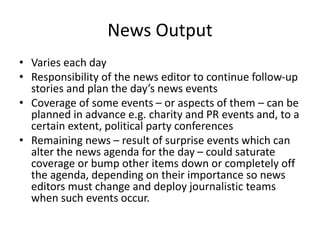 News Output
• Varies each day
• Responsibility of the news editor to continue follow-up
stories and plan the day’s news events
• Coverage of some events – or aspects of them – can be
planned in advance e.g. charity and PR events and, to a
certain extent, political party conferences
• Remaining news – result of surprise events which can
alter the news agenda for the day – could saturate
coverage or bump other items down or completely off
the agenda, depending on their importance so news
editors must change and deploy journalistic teams
when such events occur.
 