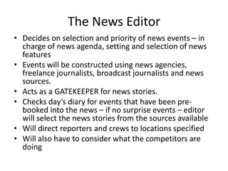 The News Editor
• Decides on selection and priority of news events – in
charge of news agenda, setting and selection of news
features
• Events will be constructed using news agencies,
freelance journalists, broadcast journalists and news
sources.
• Acts as a GATEKEEPER for news stories.
• Checks day’s diary for events that have been pre-
booked into the news – if no surprise events – editor
will select the news stories from the sources available
• Will direct reporters and crews to locations specified
• Will also have to consider what the competitors are
doing
 