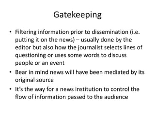 Gatekeeping
• Filtering information prior to dissemination (i.e.
putting it on the news) – usually done by the
editor but also how the journalist selects lines of
questioning or uses some words to discuss
people or an event
• Bear in mind news will have been mediated by its
original source
• It’s the way for a news institution to control the
flow of information passed to the audience
 