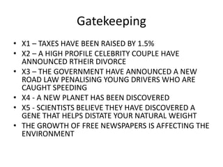 Gatekeeping
• X1 – TAXES HAVE BEEN RAISED BY 1.5%
• X2 – A HIGH PROFILE CELEBRITY COUPLE HAVE
ANNOUNCED RTHEIR DIVORCE
• X3 – THE GOVERNMENT HAVE ANNOUNCED A NEW
ROAD LAW PENALISING YOUNG DRIVERS WHO ARE
CAUGHT SPEEDING
• X4 - A NEW PLANET HAS BEEN DISCOVERED
• X5 - SCIENTISTS BELIEVE THEY HAVE DISCOVERED A
GENE THAT HELPS DISTATE YOUR NATURAL WEIGHT
• THE GROWTH OF FREE NEWSPAPERS IS AFFECTING THE
ENVIRONMENT
 