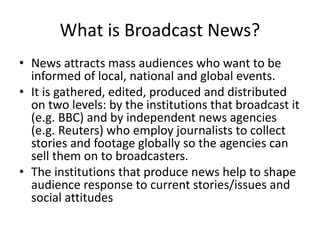 What is Broadcast News?
• News attracts mass audiences who want to be
informed of local, national and global events.
• It is gathered, edited, produced and distributed
on two levels: by the institutions that broadcast it
(e.g. BBC) and by independent news agencies
(e.g. Reuters) who employ journalists to collect
stories and footage globally so the agencies can
sell them on to broadcasters.
• The institutions that produce news help to shape
audience response to current stories/issues and
social attitudes
 