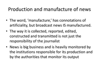 Production and manufacture of news
• The word, ‘manufacture,’ has connotations of
artificiality, but broadcast news IS manufactured.
• The way it is collected, reported, edited,
constructed and transmitted is not just the
responsibility of the journalist
• News is big business and is heavily monitored by
the institutions responsible for its production and
by the authorities that monitor its output
 