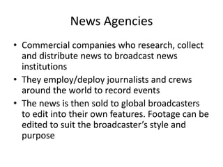 News Agencies
• Commercial companies who research, collect
and distribute news to broadcast news
institutions
• They employ/deploy journalists and crews
around the world to record events
• The news is then sold to global broadcasters
to edit into their own features. Footage can be
edited to suit the broadcaster’s style and
purpose
 