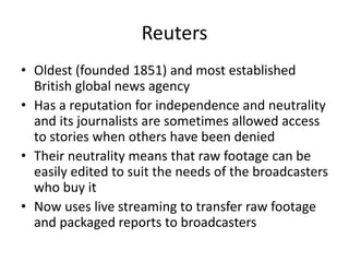 Reuters
• Oldest (founded 1851) and most established
British global news agency
• Has a reputation for independence and neutrality
and its journalists are sometimes allowed access
to stories when others have been denied
• Their neutrality means that raw footage can be
easily edited to suit the needs of the broadcasters
who buy it
• Now uses live streaming to transfer raw footage
and packaged reports to broadcasters
 