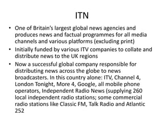 ITN
• One of Britain’s largest global news agencies and
produces news and factual programmes for all media
channels and various platforms (excluding print)
• Initially funded by various ITV companies to collate and
distribute news to the UK regions
• Now a successful global company responsible for
distributing news across the globe to news
broadcasters. In this country alone: ITV, Channel 4,
London Tonight, More 4, Google, all mobile phone
operators, Independent Radio News (supplying 260
local independent radio stations; some commercial
radio stations like Classic FM, Talk Radio and Atlantic
252
 