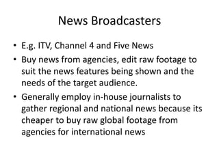 News Broadcasters
• E.g. ITV, Channel 4 and Five News
• Buy news from agencies, edit raw footage to
suit the news features being shown and the
needs of the target audience.
• Generally employ in-house journalists to
gather regional and national news because its
cheaper to buy raw global footage from
agencies for international news
 