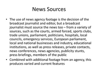 News Sources
• The use of news agency footage is the decision of the
broadcast journalist and editor, but a broadcast
journalist must source the news too – from a variety of
sources, such as the courts, armed forced, sports clubs,
trade unions, parliament, politicians, hospitals, local
councils, emergency services, European parliament,
local and national businesses and industry, educational
institutions, as well as press releases, private contacts,
news conferences, news agencies, publicity stunts,
press briefings, members of the public
• Combined with additional footage from an agency, this
produces varied and current features
 