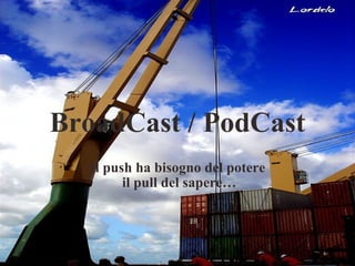  BroadCast / PodCast Il push ha bisogno del potere il pull del sapere… 