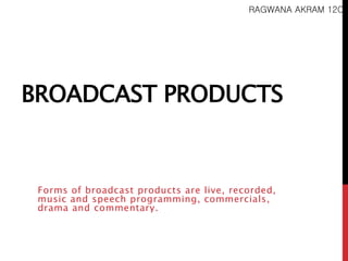 RAGWANA AKRAM 12C 
BROADCAST PRODUCTS 
Forms of broadcast products are live, recorded, 
music and speech programming, commercials, 
drama and commentary. 
 