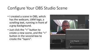 Configure Your OBS Studio Scene
• I created a scene in OBS, which
has the webcam, UKM logo, a
scrolling text, running in front of
a gray background.
• Just click the “+” button to
create a new scene, and the “+”
button in the second box to
create the “layers”.
 