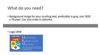 What do you need?
• Background image for your scrolling text, preferably in gray, size 1920
x 70 pixel. Can also make it colourful.
• Logo UKM
 