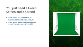 You just need a Green
Screen and it’s stand
• Green Screen on Lazada RM20.77.
https://s.lazada.com.my/s.1NWT0
• Green Screen stand on Lazada RM40.66
https://s.lazada.com.my/s.1mACV
 