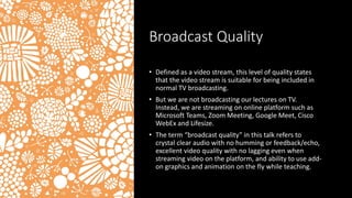 Broadcast Quality
• Defined as a video stream, this level of quality states
that the video stream is suitable for being included in
normal TV broadcasting.
• But we are not broadcasting our lectures on TV.
Instead, we are streaming on online platform such as
Microsoft Teams, Zoom Meeting, Google Meet, Cisco
WebEx and Lifesize.
• The term “broadcast quality” in this talk refers to
crystal clear audio with no humming or feedback/echo,
excellent video quality with no lagging even when
streaming video on the platform, and ability to use add-
on graphics and animation on the fly while teaching.
 