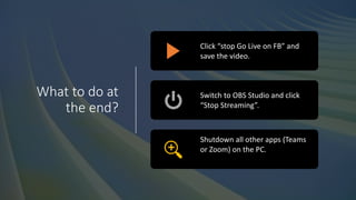 What to do at
the end?
Click “stop Go Live on FB” and
save the video.
Switch to OBS Studio and click
“Stop Streaming”.
Shutdown all other apps (Teams
or Zoom) on the PC.
 