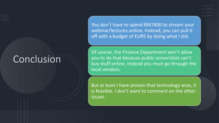 Conclusion
You don’t have to spend RM7600 to stream your
webinar/lectures online. Instead, you can pull it
off with a budget of EUR5 by doing what I did.
Of course, the Finance Department won’t allow
you to do that because public universities can’t
buy stuff online, instead you must go through the
local vendors.
But at least I have proven that technology wise, it
is feasible. I don’t want to comment on the other
issues.
 