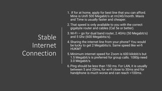 Stable
Internet
Connection
1. If for at home, apply for best line that you can afford.
Mine is Unifi 500 Megabit/s at rm240/month. Maxis
and Time is usually faster and cheaper.
2.That speed is only available to you with the correct
gigabyte router and cables (Cat 5e or better).
3.Wi-Fi – go for dual band router, 2.4GHz (50 Megabit/s)
and 5 Ghz (600 Megabits/s).
4.Sharing the internet line from your phone? You would
be lucky to get 2 Megabits/s. Same speed like wi-fi
HUKM?
5.Minimum internet speed for Zoom is 600 kilobit/s but
1.5 Megabit/s is preferred for group calls. 1080p need
3.0 Megabit/s.
6.Ping should be less than 150 ms. For LAN, it is usually
between 5 and 20ms, for wi-fi close to 30ms and for
handphone is much worse and can reach >100ms.
 