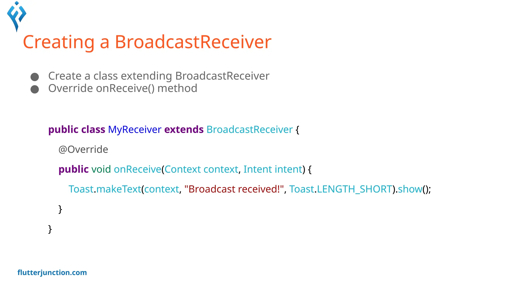 flutterjunction.com
Creating a BroadcastReceiver
● Create a class extending BroadcastReceiver
● Override onReceive() method
public class MyReceiver extends BroadcastReceiver {
@Override
public void onReceive(Context context, Intent intent) {
Toast.makeText(context, "Broadcast received!", Toast.LENGTH_SHORT).show();
}
}
 